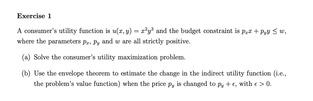 Exercise 1
A consumer's utility function is u(x, y)
=
x²y³ and the budget constraint is prx +Pyy ≤ w,
where the parameters pr, Py and we are all strictly positive.
(a) Solve the consumer's utility maximization problem.
(b) Use the envelope theorem to estimate the change in the indirect utility function (i.e.,
the problem's value function) when the price py is changed to py + e, with e > 0.