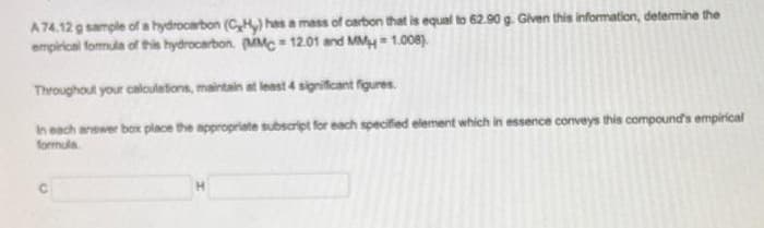 A74.12 g sample of a hydrocarbon (CH) has a mass of carbon that is equal to 62.90 g. Given this information, determine the
empirical formula of this hydrocarbon. (MMC- 12.01 and MM=1.008).
Throughout your calculations, maintain at least 4 significant figures.
In each answer box place the appropriate subscript for each specified element which in essence conveys this compound's empirical
formula