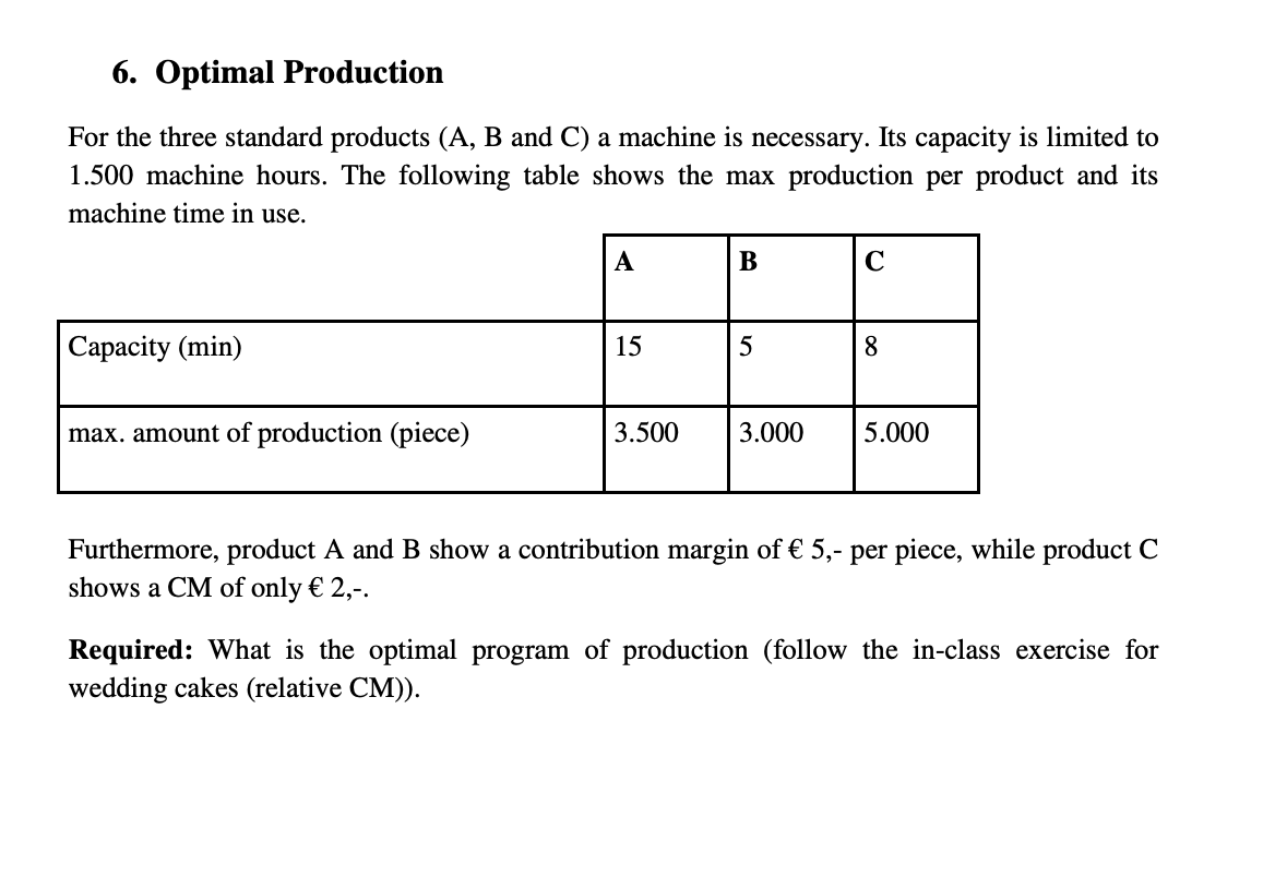6. Optimal Production
For the three standard products (A, B and C) a machine is necessary. Its capacity is limited to
1.500 machine hours. The following table shows the max production per product and its
machine time in use.
Capacity (min)
max. amount of production (piece)
A
15
3.500
B
5
3.000
с
8
5.000
Furthermore, product A and B show a contribution margin of € 5,- per piece, while product C
shows a CM of only € 2,-.
Required: What is the optimal program of production (follow the in-class exercise for
wedding cakes (relative CM)).