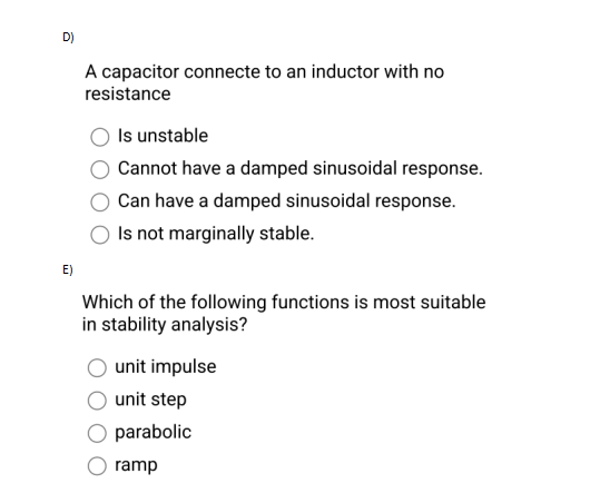 D)
E)
A capacitor connecte to an inductor with no
resistance
Is unstable
Cannot have a damped sinusoidal response.
Can have a damped sinusoidal response.
Is not marginally stable.
Which of the following functions is most suitable
in stability analysis?
unit impulse
unit step
parabolic
ramp