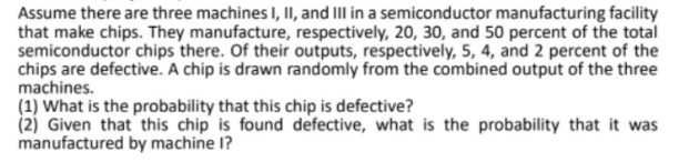 Assume there are three machines I, II, and III in a semiconductor manufacturing facility
that make chips. They manufacture, respectively, 20, 30, and 50 percent of the total
semiconductor chips there. Of their outputs, respectively, 5, 4, and 2 percent of the
chips are defective. A chip is drawn randomly from the combined output of the three
machines.
(1) What is the probability that this chip is defective?
(2) Given that this chip is found defective, what is the probability that it was
manufactured by machine I?