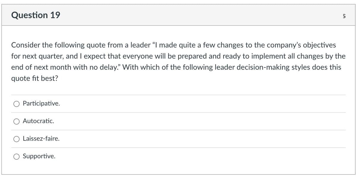 Question 19
Consider the following quote from a leader "I made quite a few changes to the company's objectives
for next quarter, and I expect that everyone will be prepared and ready to implement all changes by the
end of next month with no delay." With which of the following leader decision-making styles does this
quote fit best?
Participative.
Autocratic.
Laissez-faire.
Supportive.
