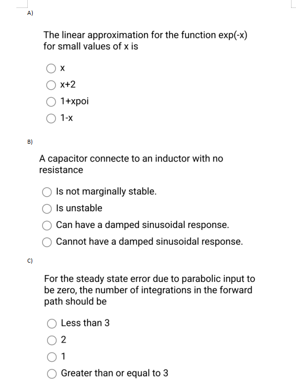 A)
B)
ū
The linear approximation for the function exp(-x)
for small values of x is
X
X+2
O 1+xpoi
O 1-x
A capacitor connecte to an inductor with no
resistance
O Is not marginally stable.
Is unstable
Can have a damped sinusoidal response.
Cannot have a damped sinusoidal response.
For the steady state error due to parabolic input to
be zero, the number of integrations in the forward
path should be
Less than 3
2
1
Greater than or equal to 3