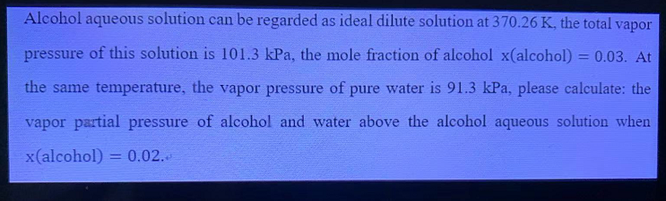 Alcohol aqueous solution can be regarded as ideal dilute solution at 370.26 K, the total vapor
pressure of this solution is 101.3 kPa, the mole fraction of alcohol x(alcohol) = 0.03. At
%3D
the same temperature, the vapor pressure of pure water is 91.3 kPa, please calculate: the
vapor partial pressure of alcohol and water above the alcohol aqueous solution when
x(alcohol) = 0.02.
