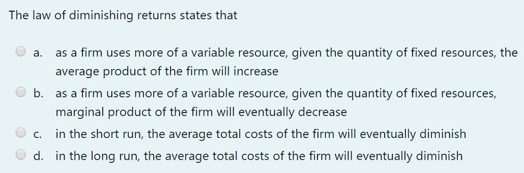 The law of diminishing returns states that
а.
as a firm uses more of a variable resource, given the quantity of fixed resources, the
average product of the firm will increase
b.
as a firm uses more of a variable resource, given the quantity of fixed resources,
marginal product of the firm will eventually decrease
С.
in the short run, the average total costs of the firm will eventually diminish
d. in the long run, the average total costs of the firm will eventually diminish
