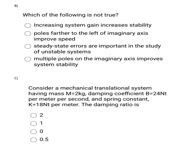 B)
0
Which of the following is not true?
Increasing system gain increases stability
poles farther to the left of imaginary axis
improve speed
steady-state errors are important in the study
of unstable systems
multiple poles on the imaginary axis improves
system stability
Consider a mechanical translational system
having mass M=2kg, damping coefficient B=24Nt
per meter per second, and spring constant,
K=18Nt per meter. The damping ratio is
2
0
0.5