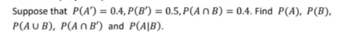 Suppose that P(A') = 0.4, P(B') = 0.5, P(An B) = 0.4. Find P(A), P(B),
P(AUB), P(An B') and P(AIB).