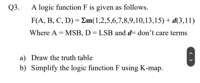 Q3.
A logic function F is given as follows.
F(A, B, C, D) = Em(1,2,5,6,7,8,9,10,13,15) + d(3,11)
Where A = MSB, D = LSB and d= don't care terms
a) Draw the truth table
b) Simplify the logic function F using K-map.