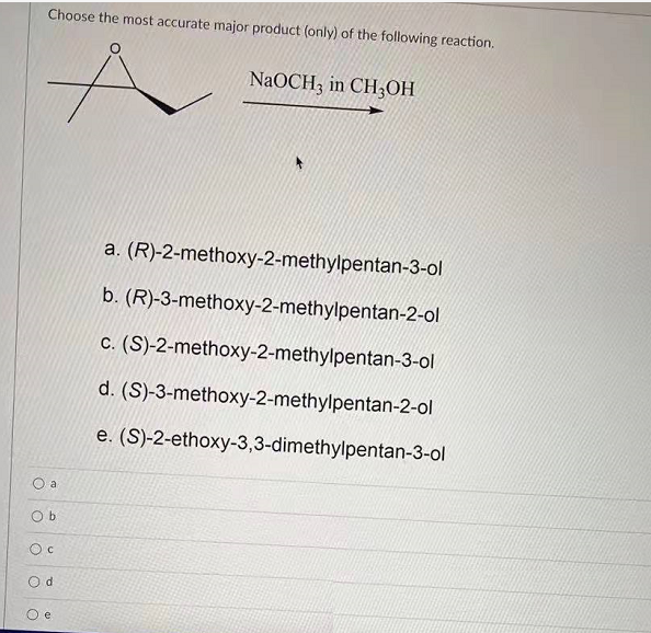 Choose the most accurate major product (only) of the following reaction.
NaOCH, in CH3OH
a. (R)-2-methoxy-2-methylpentan-3-ol
b. (R)-3-methoxy-2-methylpentan-2-ol
c. (S)-2-methoxy-2-methylpentan-3-ol
d. (S)-3-methoxy-2-methylpentan-2-ol
e. (S)-2-ethoxy-3,3-dimethylpentan-3-ol
O a
O b
O c
