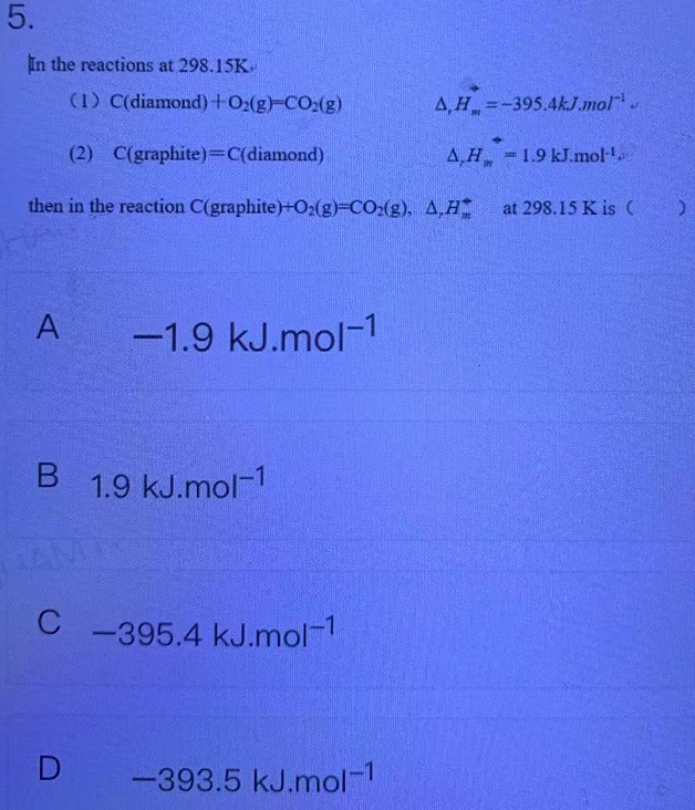 5.
In the reactions at 298.15K
(1) C(diamond)+O:(g)-CO:(g)
=-395.4kJ.mol",
(2) C(graphite)=c(diamond)
A,H 1.9 kJ.mol-
then in the reaction C(graphite)+02(g)-CO2(g), A,H
at 298.15 K is ( )
A
-1.9 kJ.mol-1
1.9 kJ.mol-1
C
C -395.4 kJ.mol-1
D
-393.5 kJ.mol-1
