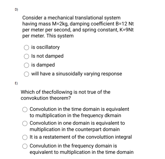 D)
E)
Consider a mechanical translational system
having mass M-2kg, damping coefficient B=12 Nt
per meter per second, and spring constant, K=9Nt
per meter. This system
is oscillatory
Is not damped
is damped
will have a sinusoidally varying response
Which of thecfollowing is not true of the
convokution theorem?
Convolution in the time domain is equivalent
to multiplication in the frequency dkmain
Convolution in one domain is equivalent to
multiplication in the counterpart domain
It is a restatement of the convoluttion integral
Convulution in the frequency domain is
equivalent to multiplication in the time domain