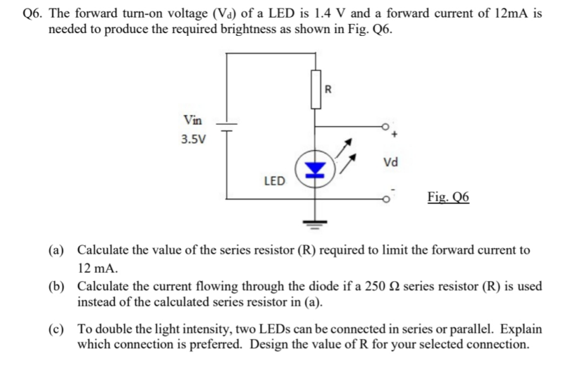 Q6. The forward turn-on voltage (Va) of a LED is 1.4 V and a forward current of 12mA is
needed to produce the required brightness as shown in Fig. Q6.
Vin
3.5V
LED
R
Vd
Fig. Q6
(a) Calculate the value of the series resistor (R) required to limit the forward current to
12 mA.
(b) Calculate the current flowing through the diode if a 250 N series resistor (R) is used
instead of the calculated series resistor in (a).
(c) To double the light intensity, two LEDs can be connected in series or parallel. Explain
which connection is preferred. Design the value of R for your selected connection.
