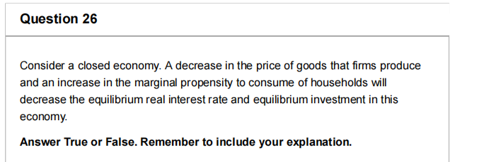 Question 26
Consider a closed economy. A decrease in the price of goods that firms produce
and an increase in the marginal propensity to consume of households will
decrease the equilibrium real interest rate and equilibrium investment in this
economy.
Answer True or False. Remember to include your explanation.
