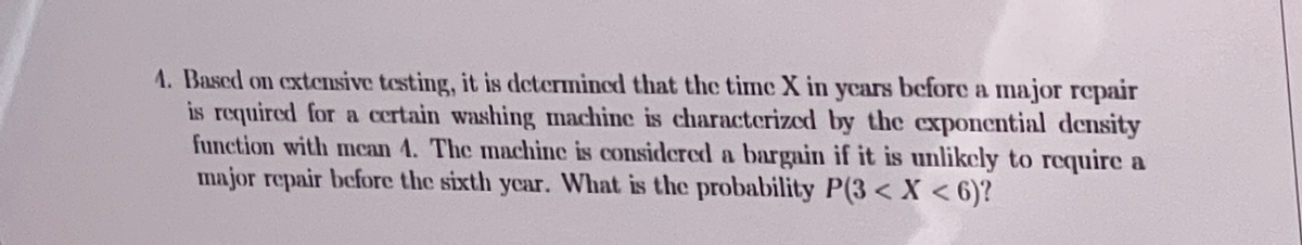 1. Based on extensive testing, it is determined that the time X in ycars before a major repair
is required for a certain washing machine is characterized by the exponential density
function with mcan 4. The machine is considered a bargain if it is unlikcly to require a
major repair before the sixth year. What is the probability P(3 < X < 6)?
