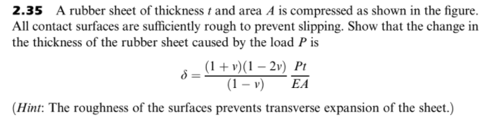 2.35 A rubber sheet of thickness t and area A is compressed as shown in the figure.
All contact surfaces are sufficiently rough to prevent slipping. Show that the change in
the thickness of the rubber sheet caused by the load P is
(1 + v)(1 – 2v) Pt
(1 – v)
EA
(Hint: The roughness of the surfaces prevents transverse expansion of the sheet.)
