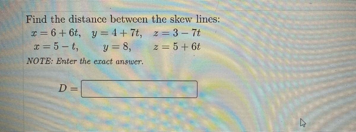 Find the distance between the skew lines:
x = 6 + 6t, y=4+7t,
z = 3 - 7t
x = 5-t,
y = 8,
z = 5 + 6t
NOTE: Enter the exact answer.
D=