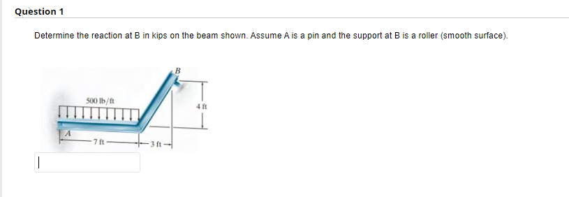 Question 1
Determine the reaction at B in kips on the beam shown. Assume A is a pin and the support at B is a roller (smooth surface).
||
A
500 lb/ft
7 ft
B
4 ft