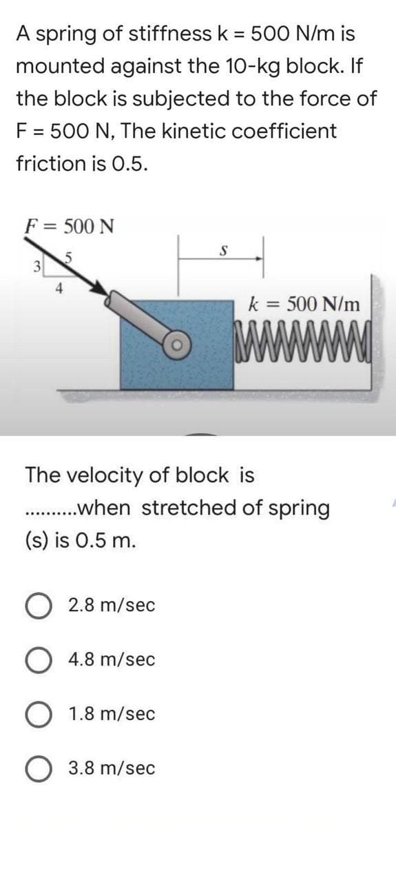 A spring of stiffness k = 500 N/m is
mounted against the 10-kg block. If
the block is subjected to the force of
F = 500 N, The kinetic coefficient
friction is 0.5.
F = 500 N
S
5
3
k = 500 N/m
www
4
The velocity of block is
...........when stretched of spring
(s) is 0.5 m.
O 2.8 m/sec
O4.8 m/sec
O 1.8 m/sec
O 3.8 m/sec