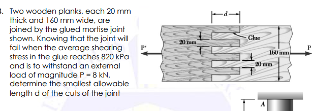 4. Two wooden planks, each 20 mm
thick and 160 mm wide, are
joined by the glued mortise joint
shown. Knowing that the joint will
fail when the average shearing
stress in the glue reaches 820 kPa
and is to withstand an external
load of magnitude P = 8 kN,
determine the smallest allowable
length d of the cuts of the joint
P'
20 mm
I KUNN
Clue
160 mm
20 mm
A