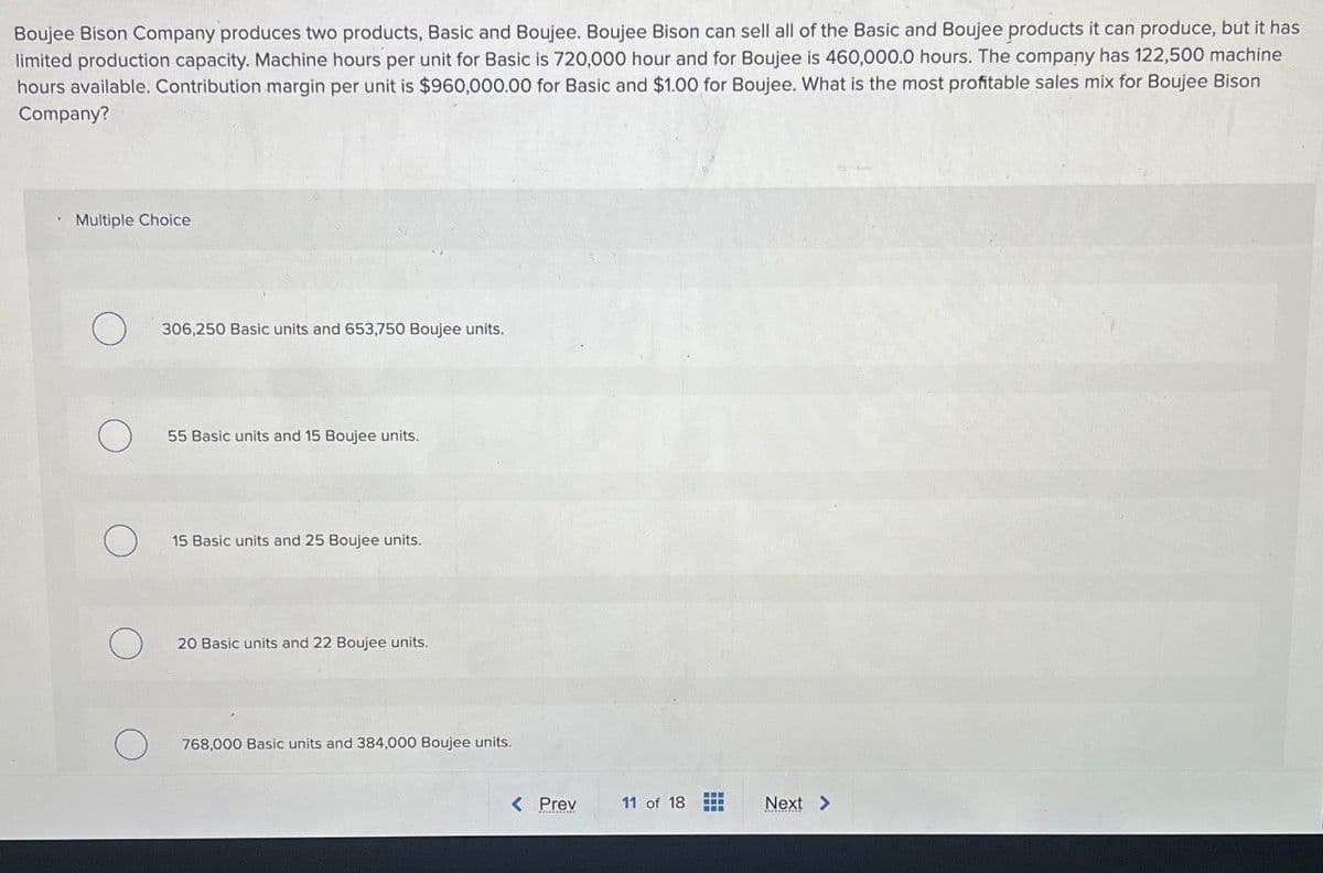 Boujee Bison Company produces two products, Basic and Boujee. Boujee Bison can sell all of the Basic and Boujee products it can produce, but it has
limited production capacity. Machine hours per unit for Basic is 720,000 hour and for Boujee is 460,000.0 hours. The company has 122,500 machine
hours available. Contribution margin per unit is $960,000.00 for Basic and $1.00 for Boujee. What is the most profitable sales mix for Boujee Bison
Company?
Multiple Choice
306,250 Basic units and 653,750 Boujee units.
55 Basic units and 15 Boujee units.
15 Basic units and 25 Boujee units.
20 Basic units and 22 Boujee units.
768,000 Basic units and 384,000 Boujee units.
< Prev
11 of 18
Next >