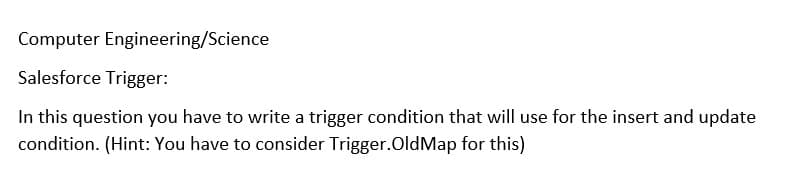 Computer Engineering/Science
Salesforce Trigger:
In this question you have to write a trigger condition that will use for the insert and update
condition. (Hint: You have to consider Trigger.OldMap for this)
