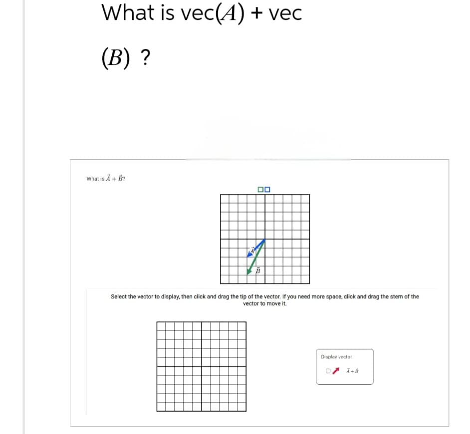 What is vec(A) + vec
(B) ?
What is A + B?
18
B
Select the vector to display, then click and drag the tip of the vector. If you need more space, click and drag the stem of the
vector to move it.
Display vector
0 A+B