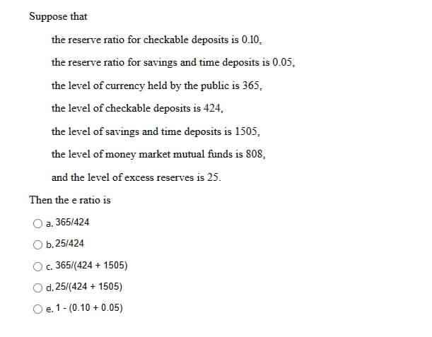 Suppose that
the reserve ratio for checkable deposits is 0.10,
the reserve ratio for savings and time deposits is 0.05,
the level of currency held by the public is 365,
the level of checkable deposits is 424,
the level of savings and time deposits is 1505,
the level of money market mutual funds is 808,
and the level of excess reserves is 25.
Then the e ratio is
O a. 365/424
b. 25/424
O c. 365/(424 + 1505)
d. 25/(424 + 1505)
e. 1 - (0.10+ 0.05)