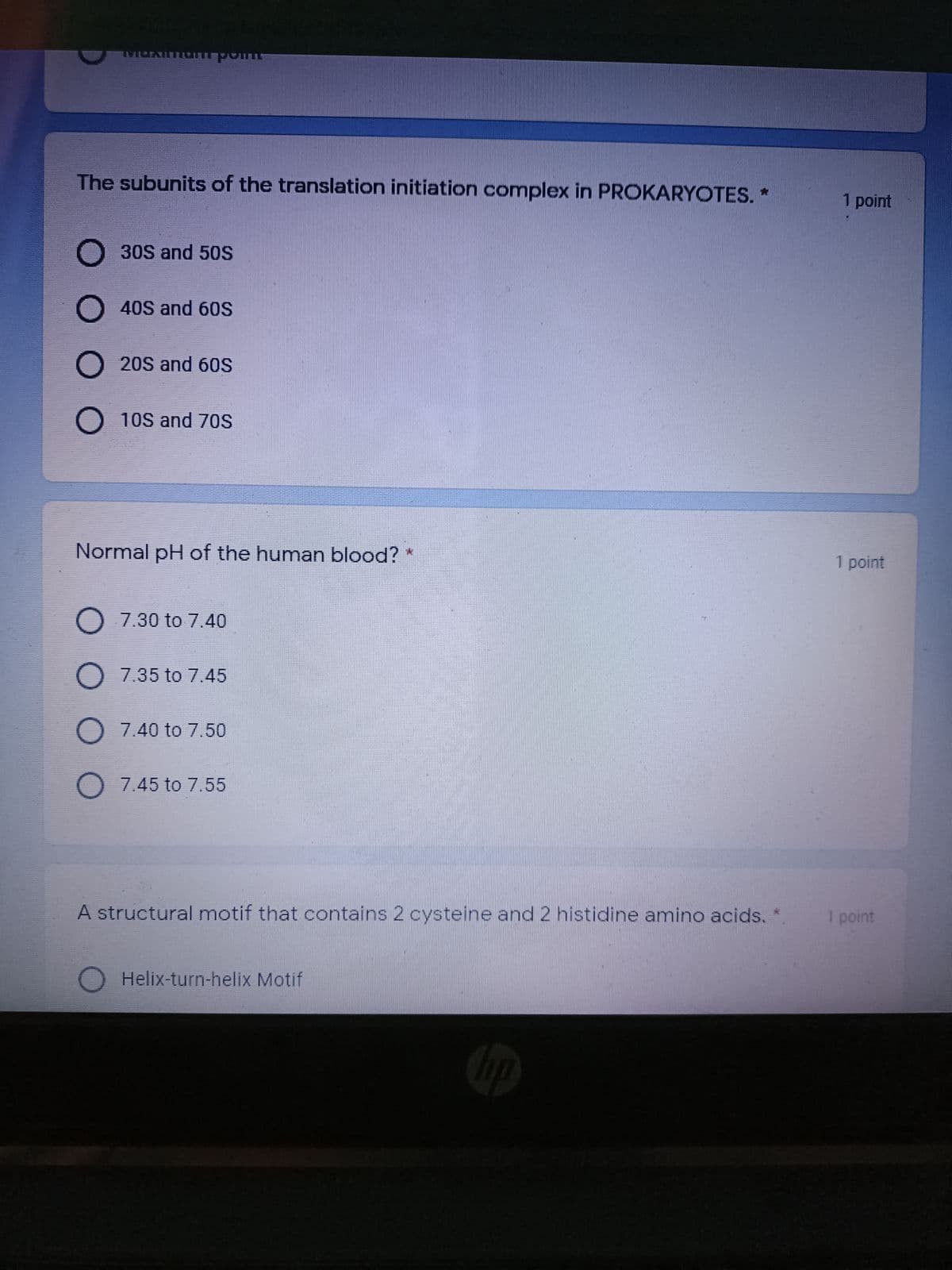 The subunits of the translation initiation complex in PROKARYOTES.*
1 point
O 30S and 50S
O 40S and 60S
O 20S and 60S
O 10S and 70S
Normal pH of the human blood? *
1 point
O 7.30 to 7.40
O 7.35 to 7.45
O 7.40 to 7.50
O 7.45 to 7.55
A structural motif that contains 2 cysteine and 2 histidine amino acids. *
I point
Helix-turn-helix Motif
