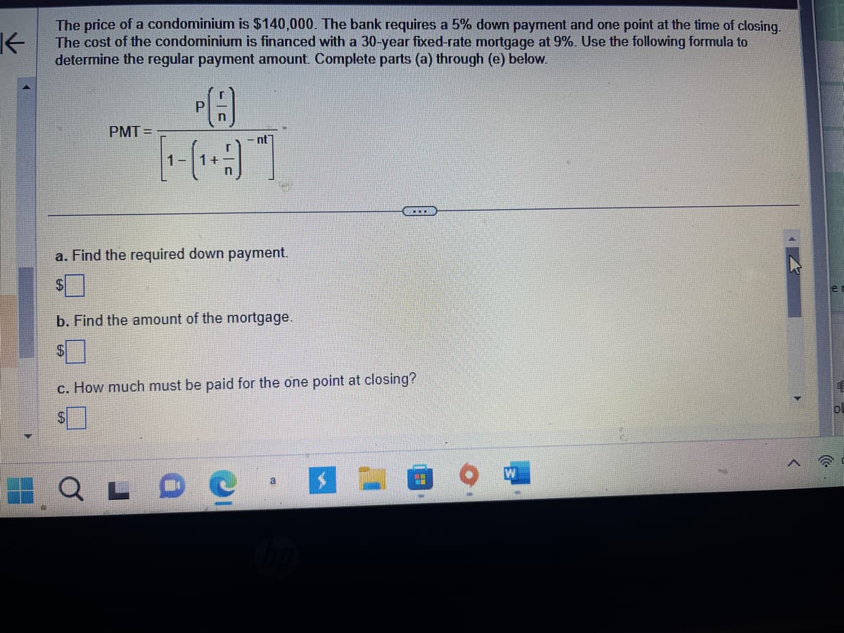 K
The price of a condominium is $140,000. The bank requires a 5% down payment and one point at the time of closing.
The cost of the condominium is financed with a 30-year fixed-rate mortgage at 9%. Use the following formula to
determine the regular payment amount. Complete parts (a) through (e) below.
PMT=
P
[¹-(¹+)
nt
a. Find the required down payment.
$
L
b. Find the amount of the mortgage.
c. How much must be paid for the one point at closing?
a
"
ol