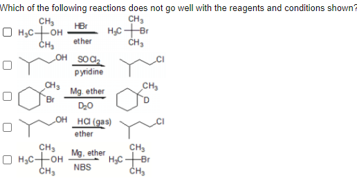 Which of the following reactions does not go well with the reagents and conditions shown?
CH3
CH3
O H,C+OH
HBr
ether
ČH3
OH SOC
рridine
CH3
CH3
Mg. ether
Br
D20
OH _HA (gas)
ether
CH3
CH3
H,C Br
Mg, ether
O H,C-OH
CH3
NBS
