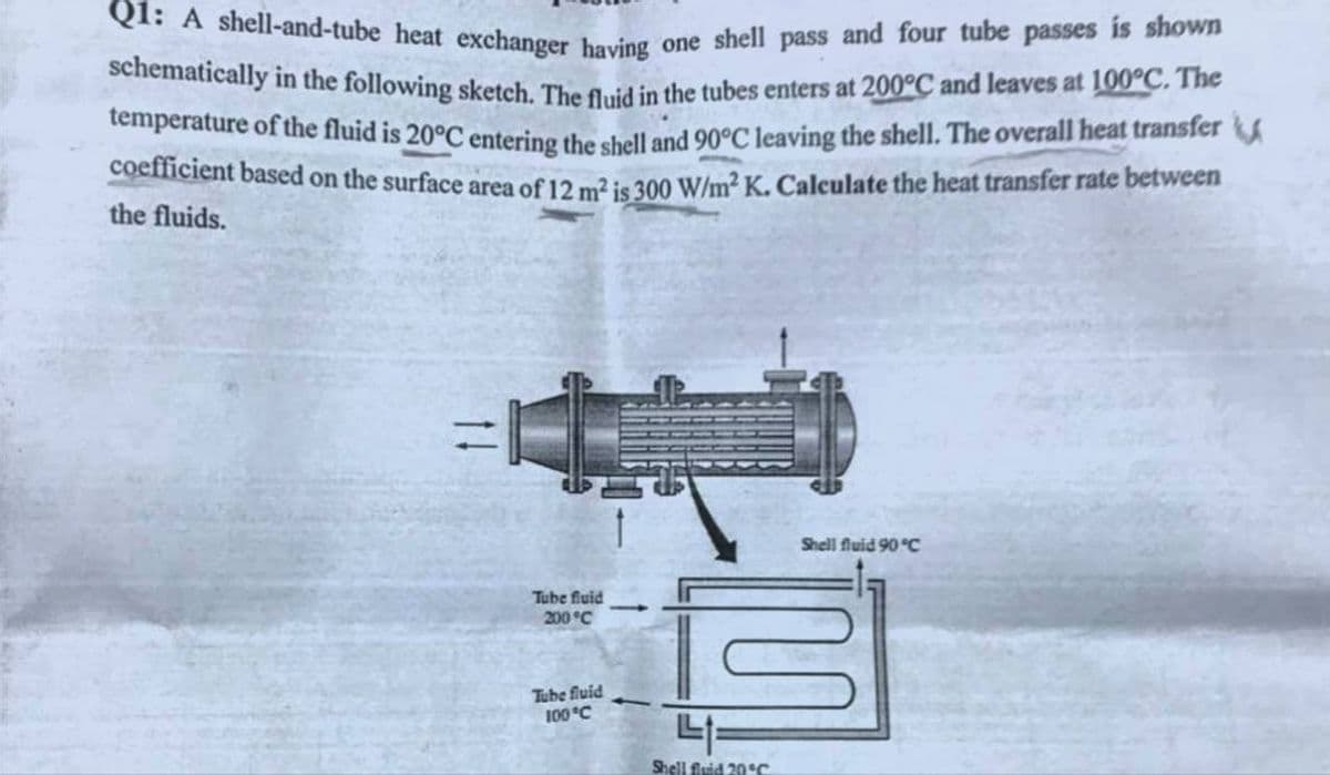 Q1: A shell-and-tube heat exchanger having one shell pass and four tube passes is shown
schematically in the following sketch. The fluid in the tubes enters at 200°C and leaves at 100°C. The
temperature of the fluid is 20°C entering the shell and 90°C leaving the shell. The overall heat transfer
coefficient based on the surface area of 12 m² is 300 W/m² K. Calculate the heat transfer rate between
the fluids.
Tube fluid
200 °C
Tube fluid
100 °C
Shell fluid 90 °C
W
41
Shell fluid 20°C