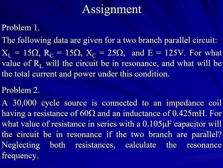 Assignment
Problem 1.
The following data are given for a two branch parallel circuit:
X₁ = 152, Rc = 15N, Xc = 25, and E = 125V. For what
value of R₁ will the circuit be in resonance, and what will be
the total current and power under this condition.
Problem 2.
A 30,000 cycle source is connected to an impedance coil
having a resistance of 6092 and an inductance of 0.425mH. For
what value of resistance in series with a 0.105µF capacitor will
the circuit be in resonance if the two branch are parallel?
Neglecting both resistances,
resistances, calculate
calculate the resonance
frequency.