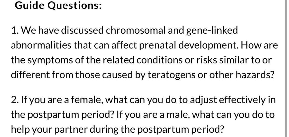Guide Questions:
1. We have discussed chromosomal and gene-linked
abnormalities that can affect prenatal development. How are
the symptoms of the related conditions or risks similar to or
different from those caused by teratogens or other hazards?
2. If you are a female, what can you do to adjust effectively in
the postpartum period? If you are a male, what can you do to
help your partner during the postpartum period?