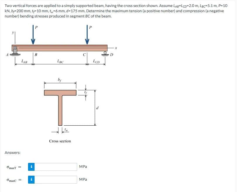 Two vertical forces are applied to a simply supported beam, having the cross section shown. Assume LAB LCD=2.0 m, Lec-5.1 m, P=10
kN, b=200 mm, t-10 mm, t-6 mm, d=175 mm. Determine the maximum tension (a positive number) and compression (a negative
number) bending stresses produced in segment BC of the beam.
Answers:
OmaxT =
maxC =
LAB
M.
B
LBC
by
T
tw
Cross section
MPa
MPa
LCD
X