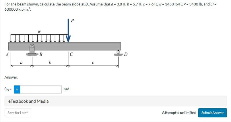 For the beam shown, calculate the beam slope at D. Assume that a = 3.8 ft, b = 5.7 ft, c = 7.6 ft, w = 1450 lb/ft, P = 3400 lb, and El =
600000 kip-in.².
Answer:
8D = i
a
W
Save for Later
B
b
eTextbook and Media
rad
P
C
C
0
Attempts: unlimited
Submit Answer