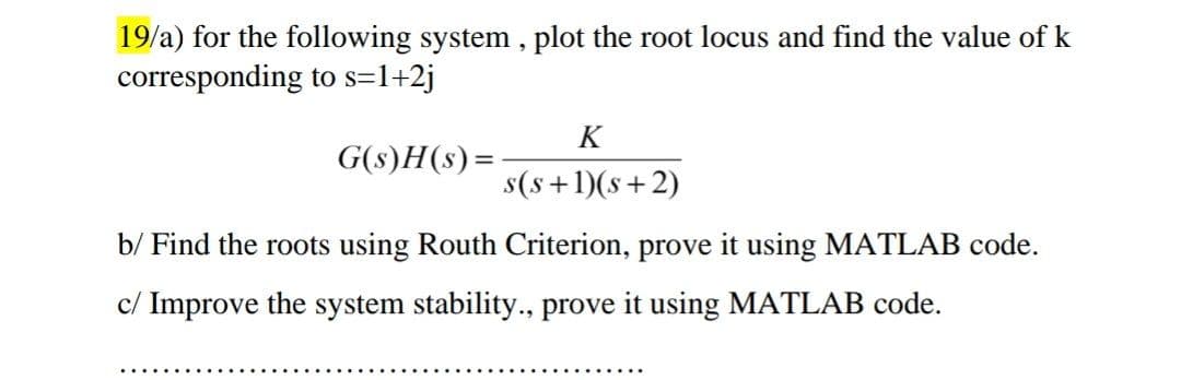 19/a) for the following system , plot the root locus and find the value of k
corresponding to s=1+2j
K
G(s)H(s) =
s(s+1)(s+2)
b/ Find the roots using Routh Criterion, prove it using MATLAB code.
c/ Improve the system stability., prove it using MATLAB code.
