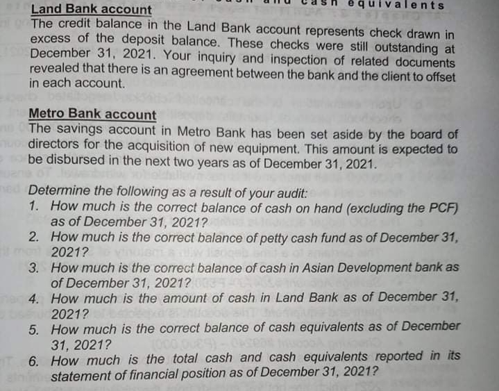 ents
Land Bank account
The credit balance in the Land Bank account represents check drawn in
excess of the deposit balance. These checks were still outstanding at
December 31, 2021. Your inquiry and inspection of related documents
revealed that there is an agreement between the bank and the client to offset
in each account.
Metro Bank account
The savings account in Metro Bank has been set aside by the board of
directors for the acquisition of new equipment. This amount is expected to
be disbursed in the next two years as of December 31, 2021.
Determine the following as a result of your audit:
1. How much is the correct balance of cash on hand (excluding the PCF)
as of December 31, 2021?
2. How much is the correct balance of petty cash fund as of December 31,
2021?
3. How much is the correct balance of cash in Asian Development bank as
of December 31, 2021?
4. How much is the amount of cash in Land Bank as of December 31,
2021?
5. How much is the correct balance of cash equivalents as of December
31, 2021?
T 6. How much is the total cash and cash equivalents reported in its
statement of financial position as of December 31, 2021?
