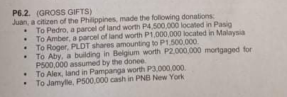 P6.2. (GROSS GIFTS)
Juan, a citizen of the Philippines, made the following donations:
• To Pedro, a parcel of land worth P4,500,000 located in Pasig
• To Amber, a parcel of land worth P1,000,000 located in Malaysia
• To Roger, PLDT shares amounting to P1,500,000.
• To Aby, a building in Belgium worth P2,000,000 mortgaged for
P500,000 assumed by the donee
To Alex, land in Pampanga worth P3,000,000.
To Jamylle, P500,000 cash in PNB New York

