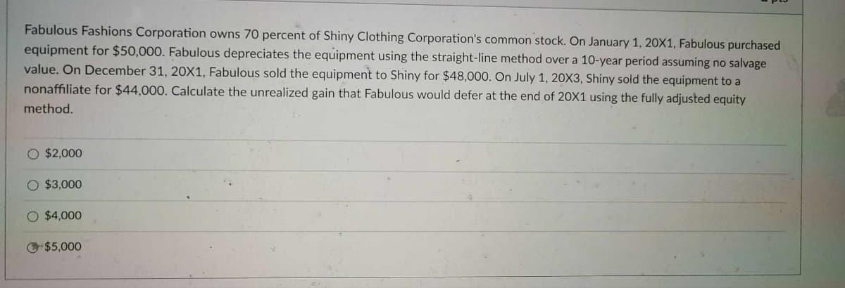 Fabulous Fashions Corporation owns 70 percent of Shiny Clothing Corporation's common stock. On January 1, 20X1, Fabulous purchased
equipment for $50,000. Fabulous depreciates the equipment using the straight-line method over a 10-year period assuming no salvage
value. On December 31, 20X1, Fabulous sold the equipment to Shiny for $48,000. On July 1, 20X3, Shiny sold the equipment to a
nonaffiliate for $44,000. Calculate the unrealized gain that Fabulous would defer at the end of 20X1 using the fully adjusted equity
method.
O $2,000
O $3,000
O $4,000
$5,000