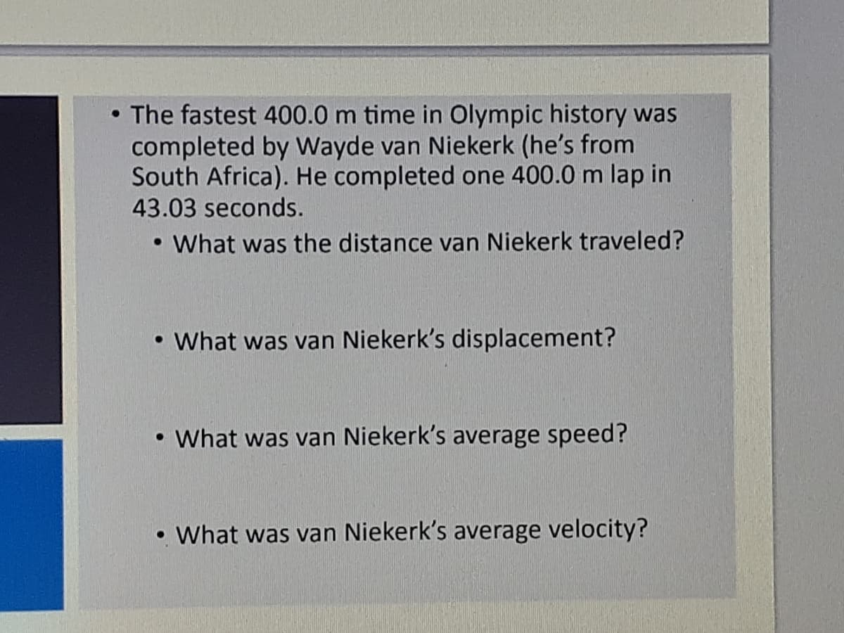 • The fastest 400.0 m time in Olympic history was
completed by Wayde van Niekerk (he's from
South Africa). He completed one 400.0 m lap in
43.03 seconds.
• What was the distance van Niekerk traveled?
• What was van Niekerk's displacement?
What was van Niekerk's average speed?
• What was van Niekerk's average velocity?
