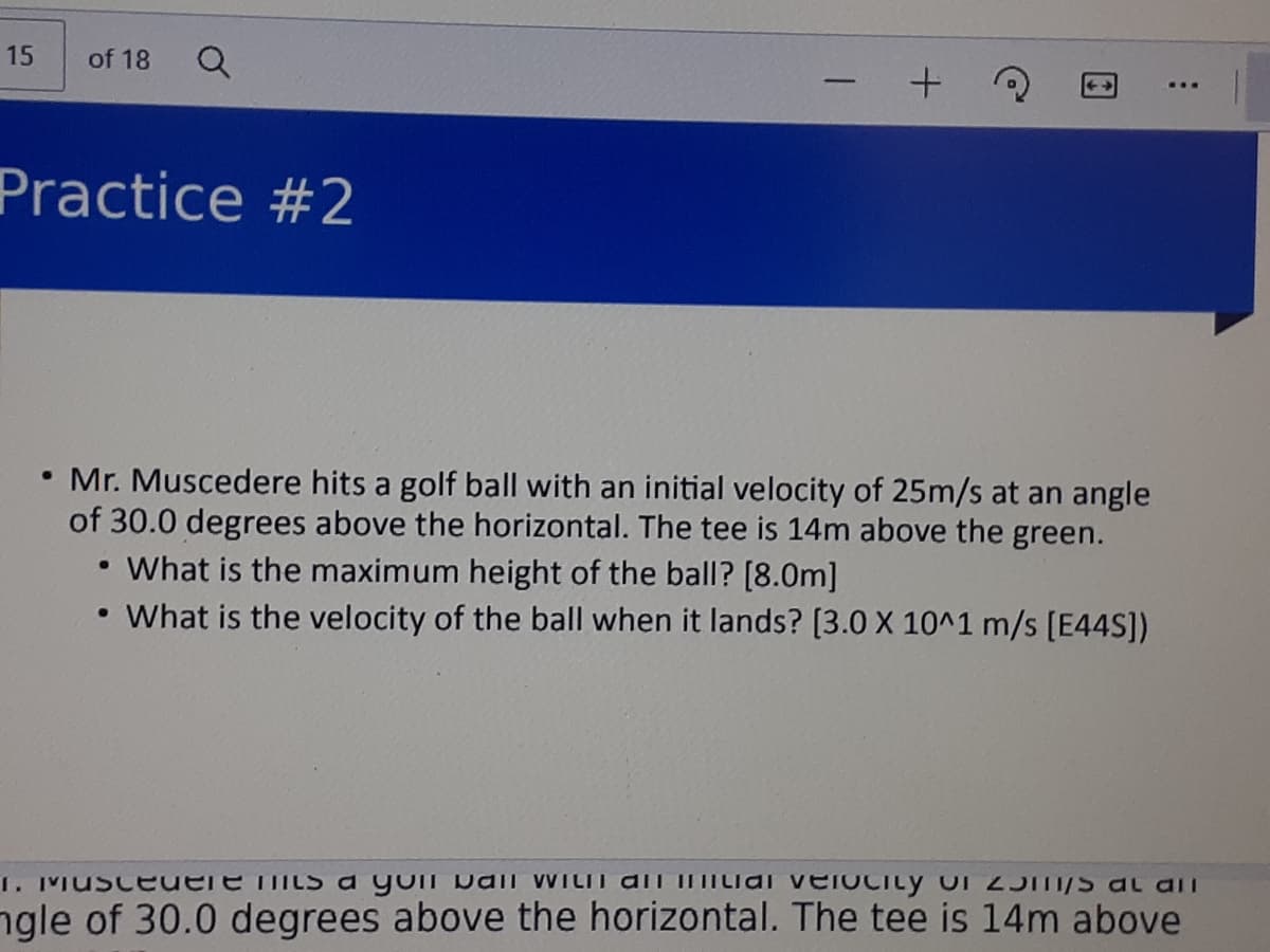 15
of 18
Practice #2
• Mr. Muscedere hits a golf ball with
of 30.0 degrees above the horizontal. The tee is 14m above the green.
What is the maximum height of the ball? [8.0m]
What is the velocity of the ball when it lands? [3.0 X 10^1 m/s [E44S])
initial velocity of 25m/s at an angle
1. Musceuere its a yon DaiI WILII dli IIIILiai veiOCity of 2J/S at aiI
ngle of 30.0 degrees above the horizontal. The tee is 14m above
