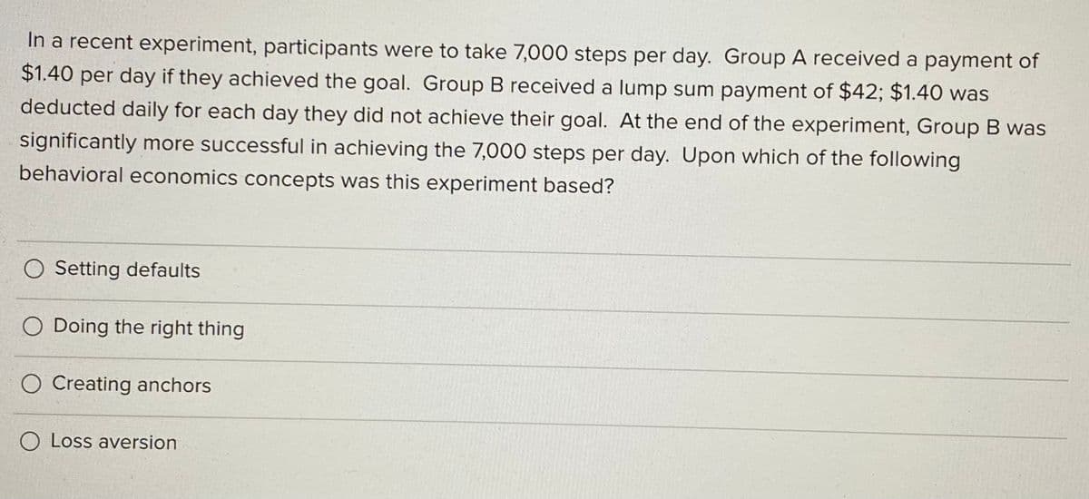 In a recent experiment, participants were to take 7,000 steps per day. Group A received a payment of
$1.40 per day if they achieved the goal. Group B received a lump sum payment of $42; $1.40 was
deducted daily for each day they did not achieve their goal. At the end of the experiment, Group B was
significantly more successful in achieving the 7,000 steps per day. Upon which of the following
behavioral economics concepts was this experiment based?
O Setting defaults
O Doing the right thing
O Creating anchors
O Loss aversion
