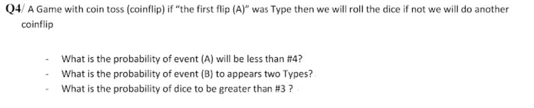 Q4/ A Game with coin toss (coinflip) if "the first flip (A)" was Type then we will roll the dice if not we will do another
coinflip
What is the probability of event (A) will be less than #4?
What is the probability of event (B) to appears two Types?.
What is the probability of dice to be greater than #3 ?