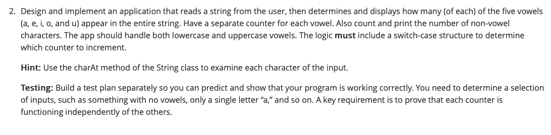 2. Design and implement an application that reads a string from the user, then determines and displays how many (of each) of the five vowels
(a, e, i, o, and u) appear in the entire string. Have a separate counter for each vowel. Also count and print the number of non-vowel
characters. The app should handle both lowercase and uppercase vowels. The logic must include a switch-case structure to determine
which counter to increment.
Hint: Use the charAt method of the String class to examine each character of the input.
Testing: Build a test plan separately so you can predict and show that your program is working correctly. You need to determine a selection
of inputs, such as something with no vowels, only a single letter "a," and so on. A key requirement is to prove that each counter is
functioning independently of the others.

