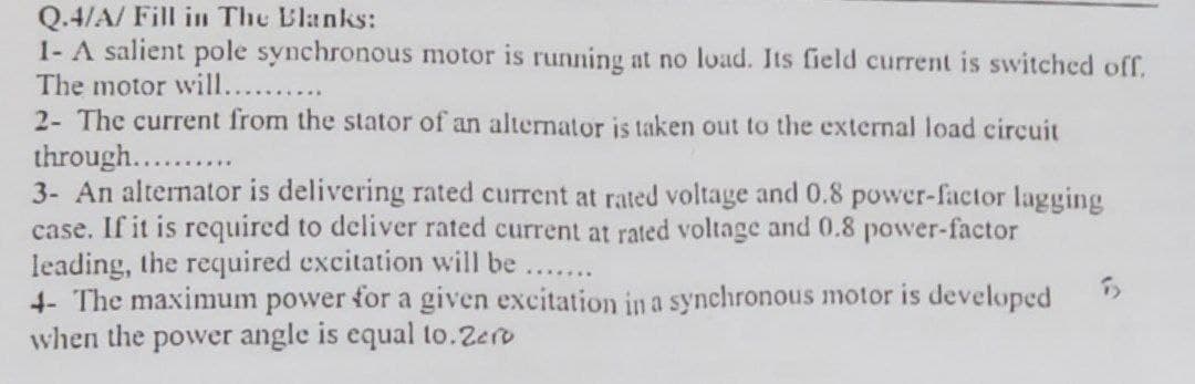Q.4/A/ Fill in The Blanks:
1- A salient pole synchronous motor is running at no load. Its field current is switched off,
The motor will....
2- The current from the stator of an alternator is taken out to the external load circuit
through..........
3- An alternator is delivering rated current at rated voltage and 0.8 power-factor lagging
case. If it is required to deliver rated current at rated voltage and 0.8 power-factor
leading, the required excitation will be
*******
5
4- The maximum power for a given excitation in a synchronous motor is developed
when the power angle is equal to. Zero