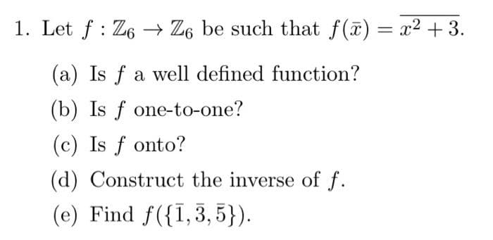 1. Let f : Z6 → Z6 be such that f(a) = x2 +3.
(a) Is f a well defined function?
(b) Is f one-to-one?
(c) Is f onto?
(d) Construct the inverse of f.
(e) Find f({I,3,5}).
