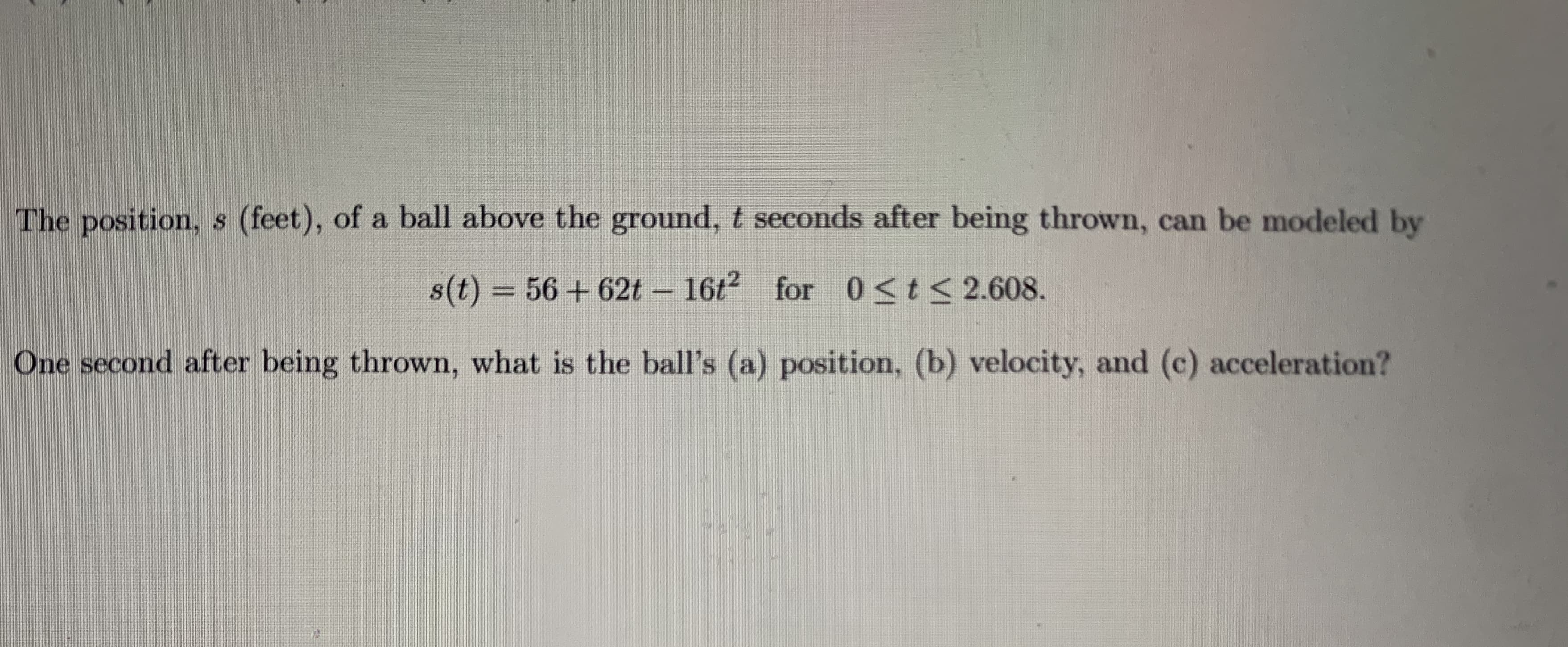 The position, s (feet), of a ball above the ground, t seconds after being thrown, can be modeled by
s(t) = 56 + 62t 16t for 0<t< 2.608.
One second after being thrown, what is the ball's (a) position, (b) velocity, and (c) acceleration?
