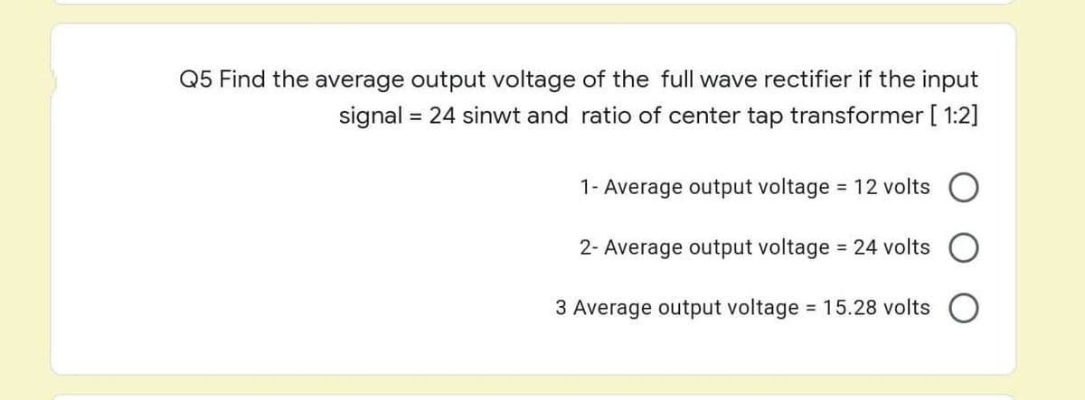 Q5 Find the average output voltage of the full wave rectifier if the input
signal = 24 sinwt and ratio of center tap transformer [1:2]
1- Average output voltage = 12 volts
2- Average output voltage = 24 volts
3 Average output voltage = 15.28 volts