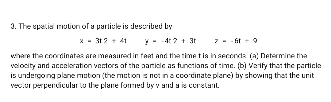 3. The spatial motion of a particle is described by
X = 3t 2 + 4t
y = -4t 2 + 3t
Z = -6t +9
where the coordinates are measured in feet and the time t is in seconds. (a) Determine the
velocity and acceleration vectors of the particle as functions of time. (b) Verify that the particle
is undergoing plane motion (the motion is not in a coordinate plane) by showing that the unit
vector perpendicular to the plane formed by v and a is constant.
