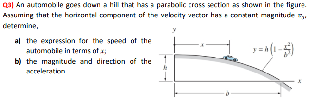 Q3) An automobile goes down a hill that has a parabolic cross section as shown in the figure.
Assuming that the horizontal component of the velocity vector has a constant magnitude v,,
determine,
a) the expression for the speed of the
automobile in terms of x;
b) the magnitude and direction of the
acceleration.
